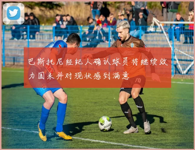 巴斯托尼经纪人确认球员将继续效力国米并对现状感到满意
