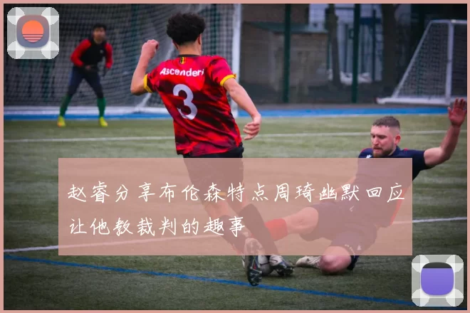 赵睿分享布伦森特点周琦幽默回应让他教裁判的趣事