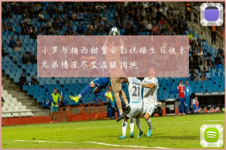 小罗与梅西甜蜜合影祝福生日快乐兄弟情深尽显温暖拥抱