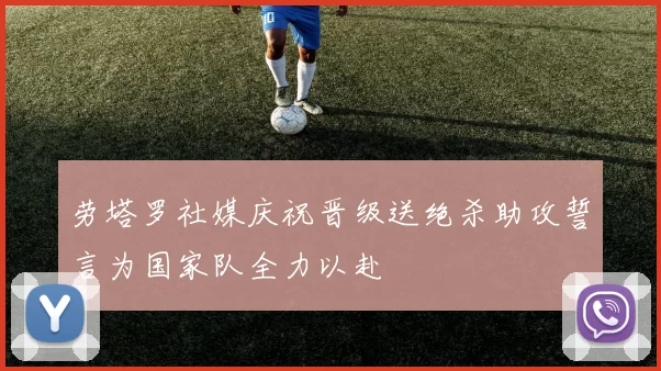 劳塔罗社媒庆祝晋级送绝杀助攻誓言为国家队全力以赴