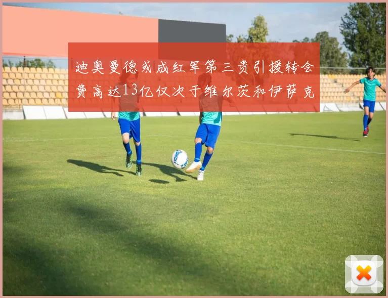 迪奥曼德或成红军第三贵引援转会费高达13亿仅次于维尔茨和伊萨克