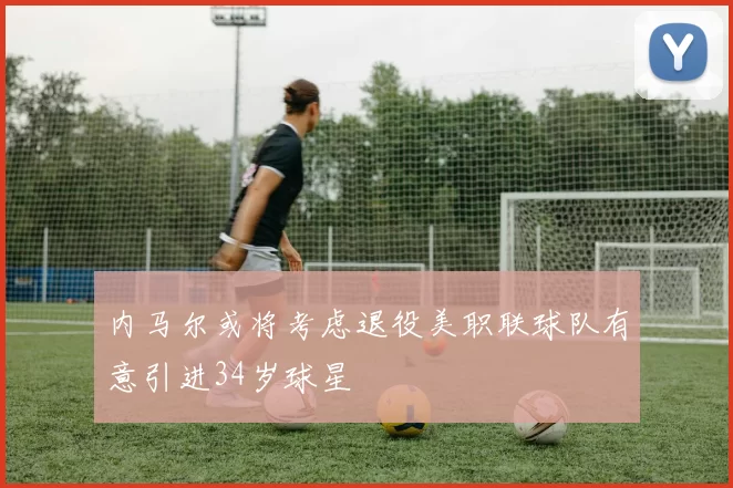 内马尔或将考虑退役美职联球队有意引进34岁球星