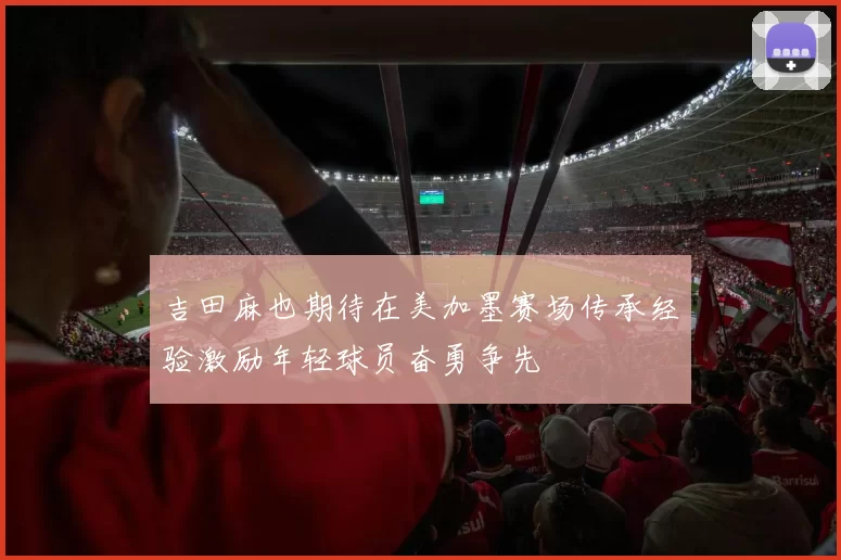 吉田麻也期待在美加墨赛场传承经验激励年轻球员奋勇争先