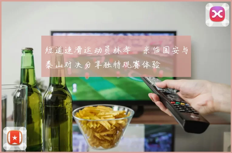 短道速滑运动员林孝埈亲临国安与泰山对决分享独特观赛体验