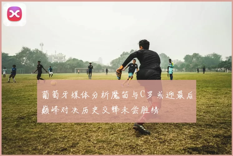 葡萄牙媒体分析魔笛与C罗或迎最后巅峰对决历史交锋未尝胜绩