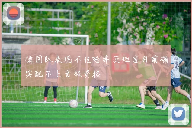 德国队表现不佳哈弗茨坦言目前确实配不上晋级资格