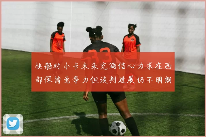 快船对小卡未来充满信心力求在西部保持竞争力但谈判进展仍不明朗