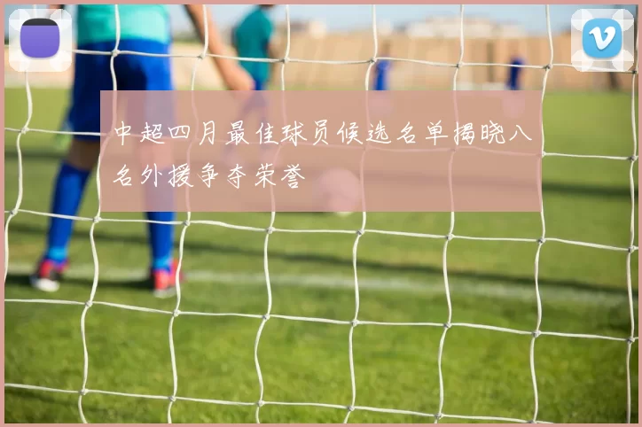 中超四月最佳球员候选名单揭晓八名外援争夺荣誉